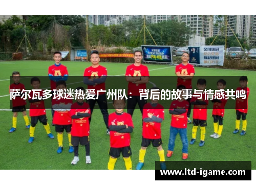 萨尔瓦多球迷热爱广州队:背后的故事与情感共鸣
