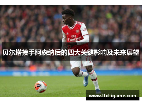贝尔塔接手阿森纳后的四大关键影响及未来展望