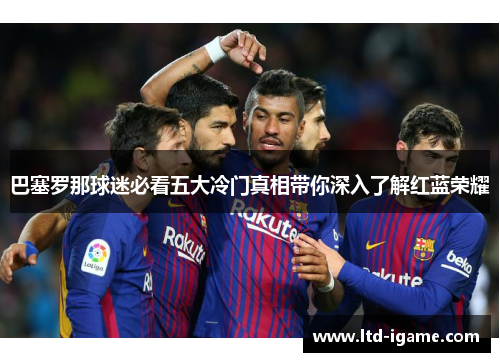 巴塞罗那球迷必看五大冷门真相带你深入了解红蓝荣耀