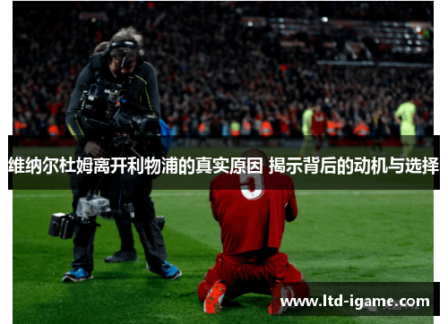 维纳尔杜姆离开利物浦的真实原因 揭示背后的动机与选择