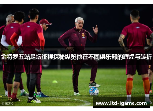 金特罗五站足坛征程探秘纵览他在不同俱乐部的辉煌与转折