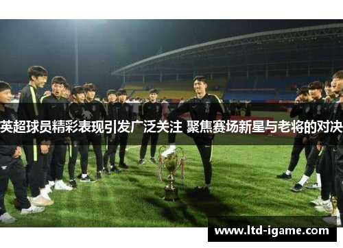 英超球员精彩表现引发广泛关注 聚焦赛场新星与老将的对决