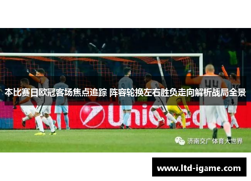 本比赛日欧冠客场焦点追踪 阵容轮换左右胜负走向解析战局全景