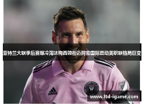 亚特兰大联季后赛爆冷淘汰梅西领衔迈阿密国际震动美职联格局巨变