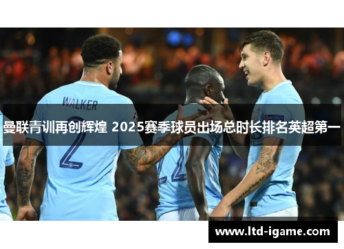 曼联青训再创辉煌 2025赛季球员出场总时长排名英超第一 曼联青训再创辉煌 2025赛季球员出场总时长排名英超第一