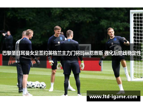 巴黎圣日耳曼女足签约英格兰主力门将玛丽厄普斯 强化后防线稳定性